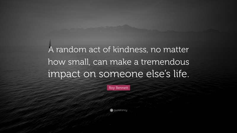 Roy Bennett Quote: “A random act of kindness, no matter how small, can make a tremendous impact on someone else’s life.”