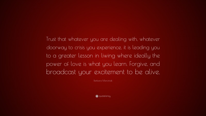Barbara Marciniak Quote: “Trust that whatever you are dealing with, whatever doorway to crisis you experience, it is leading you to a greater lesson in liwing where ideally the power of love is what you learn. Forgive, and broadcast your excitement to be alive.”