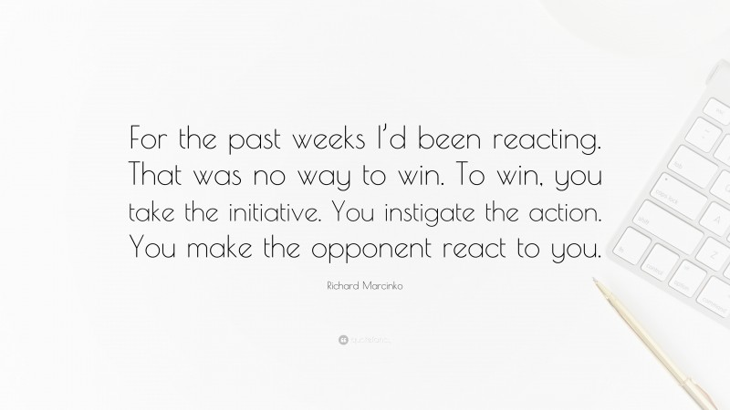 Richard Marcinko Quote: “For the past weeks I’d been reacting. That was no way to win. To win, you take the initiative. You instigate the action. You make the opponent react to you.”
