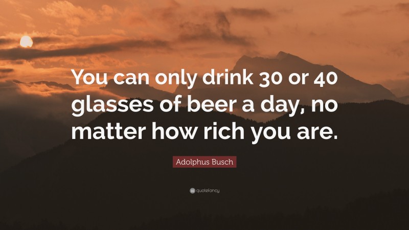 Adolphus Busch Quote: “You can only drink 30 or 40 glasses of beer a day, no matter how rich you are.”