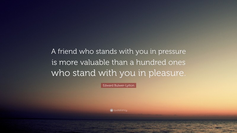 Edward Bulwer-Lytton Quote: “A friend who stands with you in pressure is more valuable than a hundred ones who stand with you in pleasure.”