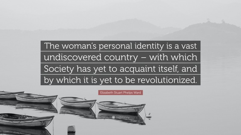 Elizabeth Stuart Phelps Ward Quote: “The woman’s personal identity is a vast undiscovered country – with which Society has yet to acquaint itself, and by which it is yet to be revolutionized.”
