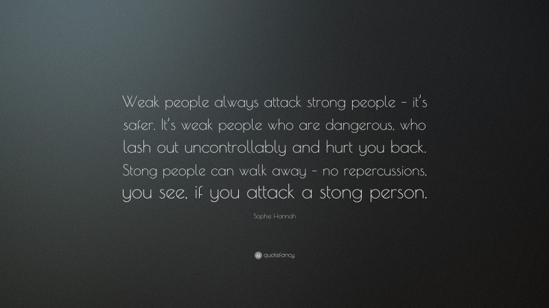 Sophie Hannah Quote: “Weak people always attack strong people – it’s safer. It’s weak people who are dangerous, who lash out uncontrollably and hurt you back. Stong people can walk away – no repercussions, you see, if you attack a stong person.”