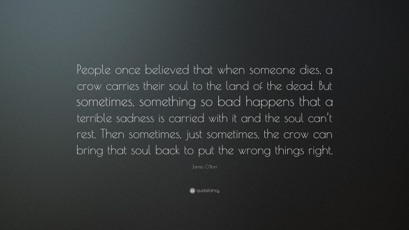 James O'Barr Quote: “People once believed that when someone dies, a crow carries their soul to the land of the dead. But sometimes, something so bad happens that a terrible sadness is carried with it and the soul can’t rest. Then sometimes, just sometimes, the crow can bring that soul back to put the wrong things right.”