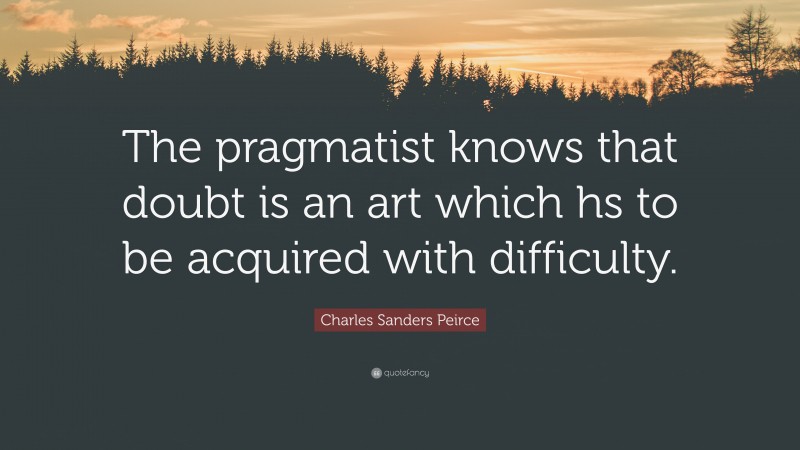 Charles Sanders Peirce Quote: “The pragmatist knows that doubt is an art which hs to be acquired with difficulty.”