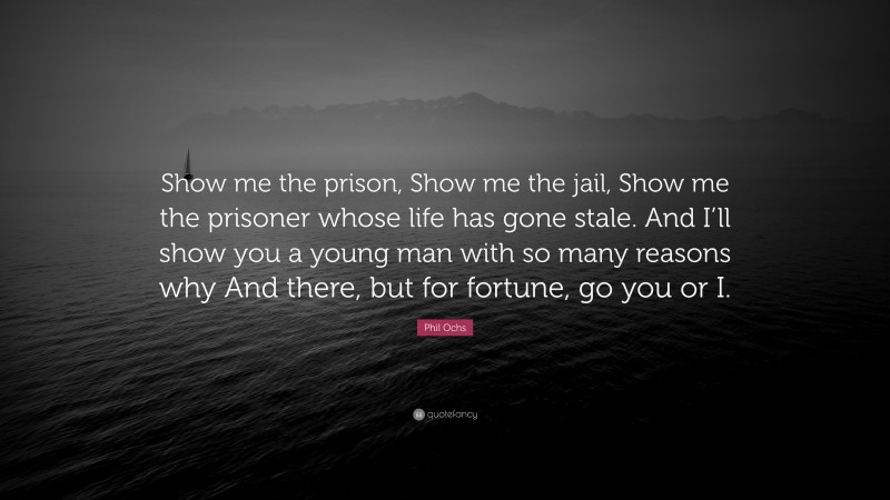 Phil Ochs Quote: “Show me the prison, Show me the jail, Show me the prisoner whose life has gone stale. And I’ll show you a young man with so many reasons why And there, but for fortune, go you or I.”