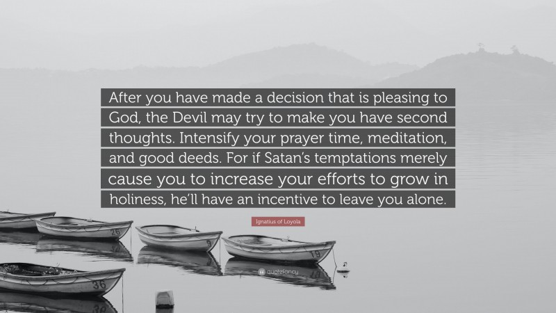Ignatius of Loyola Quote: “After you have made a decision that is pleasing to God, the Devil may try to make you have second thoughts. Intensify your prayer time, meditation, and good deeds. For if Satan’s temptations merely cause you to increase your efforts to grow in holiness, he’ll have an incentive to leave you alone.”