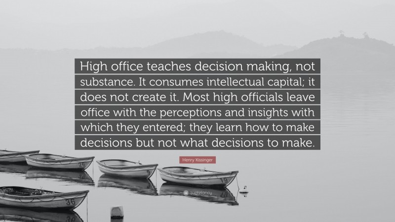 Henry Kissinger Quote: “High office teaches decision making, not substance. It consumes intellectual capital; it does not create it. Most high officials leave office with the perceptions and insights with which they entered; they learn how to make decisions but not what decisions to make.”