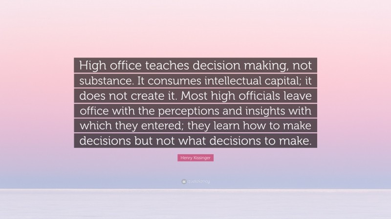 Henry Kissinger Quote: “High office teaches decision making, not substance. It consumes intellectual capital; it does not create it. Most high officials leave office with the perceptions and insights with which they entered; they learn how to make decisions but not what decisions to make.”