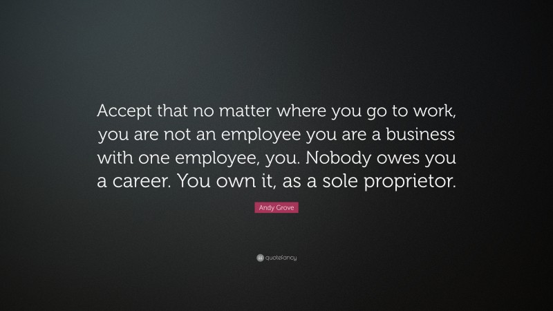 Andy Grove Quote: “Accept that no matter where you go to work, you are not an employee you are a business with one employee, you. Nobody owes you a career. You own it, as a sole proprietor.”