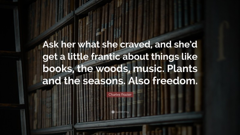 Charles Frazier Quote: “Ask her what she craved, and she’d get a little frantic about things like books, the woods, music. Plants and the seasons. Also freedom.”