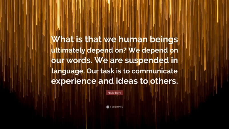 Niels Bohr Quote: “What is that we human beings ultimately depend on? We depend on our words. We are suspended in language. Our task is to communicate experience and ideas to others.”