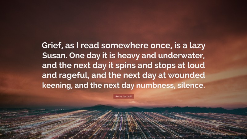 Anne Lamott Quote: “Grief, as I read somewhere once, is a lazy Susan. One day it is heavy and underwater, and the next day it spins and stops at loud and rageful, and the next day at wounded keening, and the next day numbness, silence.”