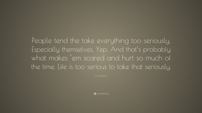 Tom Robbins Quote: “People tend the take everything too seriously. Especially themselves. Yep. And that’s probably what makes ’em scared and hurt so much of the time. Life is too serious to take that seriously.”