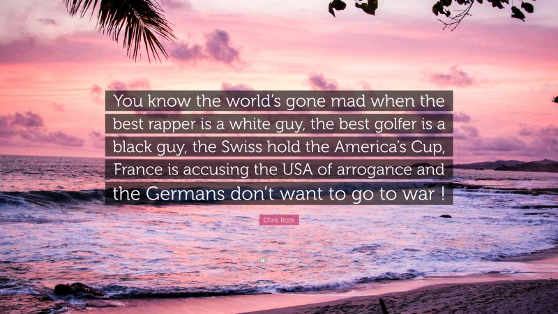 Chris Rock Quote: “You know the world’s gone mad when the best rapper is a white guy, the best golfer is a black guy, the Swiss hold the America’s Cup, France is accusing the USA of arrogance and the Germans don’t want to go to war !”