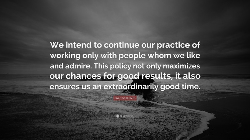 Warren Buffett Quote: “We intend to continue our practice of working only with people whom we like and admire. This policy not only maximizes our chances for good results, it also ensures us an extraordinarily good time.”