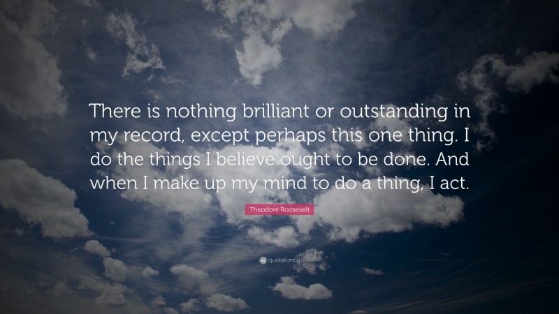 Theodore Roosevelt Quote: “There is nothing brilliant or outstanding in my record, except perhaps this one thing. I do the things I believe ought to be done. And when I make up my mind to do a thing, I act.”