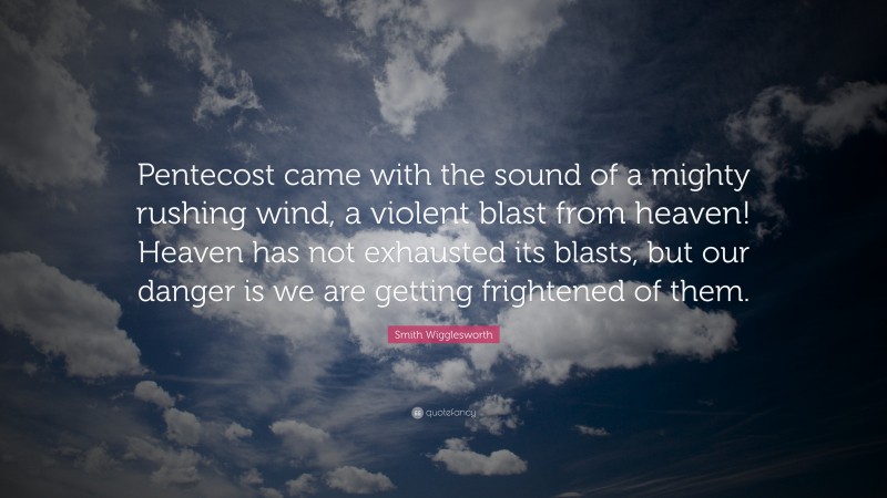 Smith Wigglesworth Quote: “Pentecost came with the sound of a mighty rushing wind, a violent blast from heaven! Heaven has not exhausted its blasts, but our danger is we are getting frightened of them.”