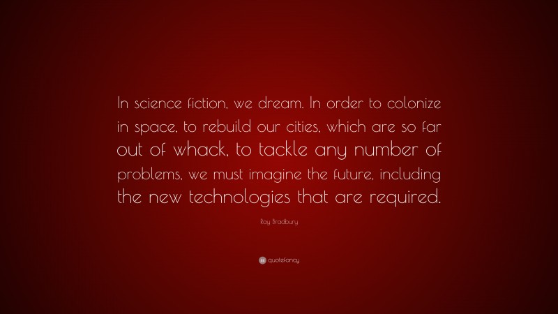 Ray Bradbury Quote: “In science fiction, we dream. In order to colonize in space, to rebuild our cities, which are so far out of whack, to tackle any number of problems, we must imagine the future, including the new technologies that are required.”