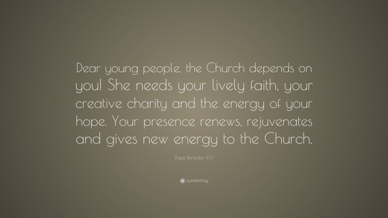 Pope Benedict XVI Quote: “Dear young people, the Church depends on you! She needs your lively faith, your creative charity and the energy of your hope. Your presence renews, rejuvenates and gives new energy to the Church.”