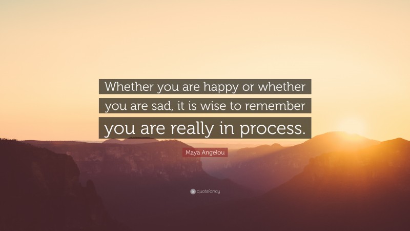 Maya Angelou Quote: “Whether you are happy or whether you are sad, it is wise to remember you are really in process.”