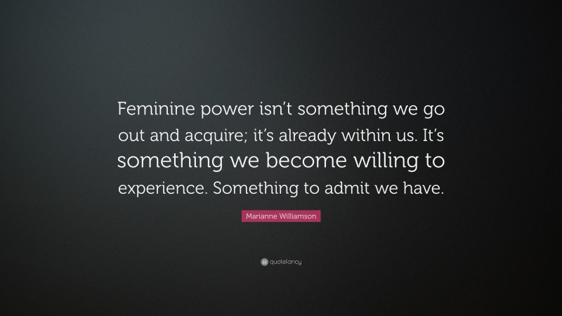 Marianne Williamson Quote: “Feminine power isn’t something we go out and acquire; it’s already within us. It’s something we become willing to experience. Something to admit we have.”