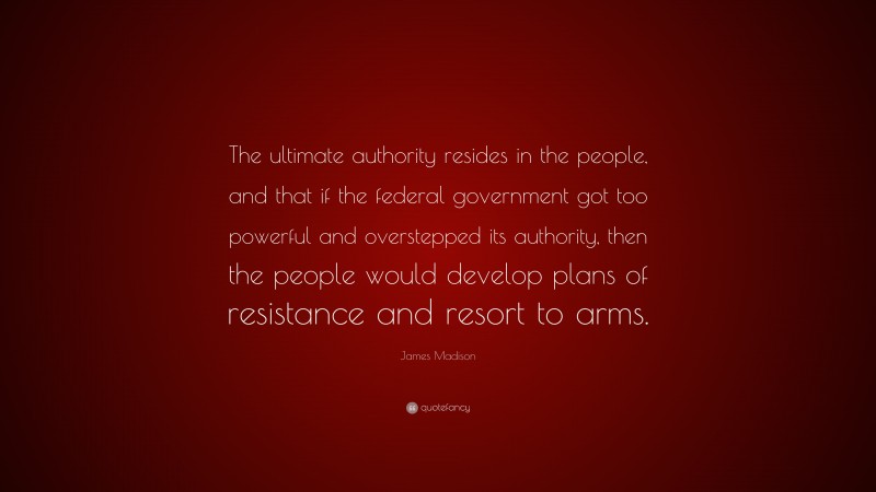 James Madison Quote: “The ultimate authority resides in the people, and that if the federal government got too powerful and overstepped its authority, then the people would develop plans of resistance and resort to arms.”