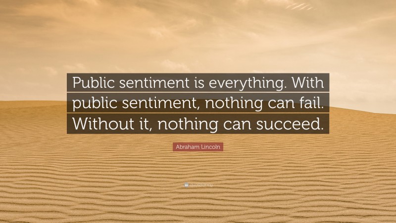Abraham Lincoln Quote: “Public sentiment is everything. With public sentiment, nothing can fail. Without it, nothing can succeed.”
