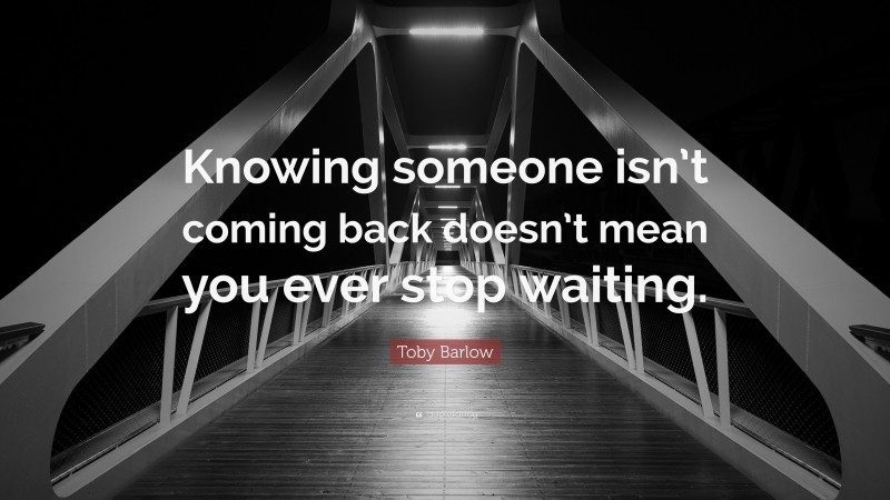 Toby Barlow Quote: “Knowing someone isn’t coming back doesn’t mean you ever stop waiting.”