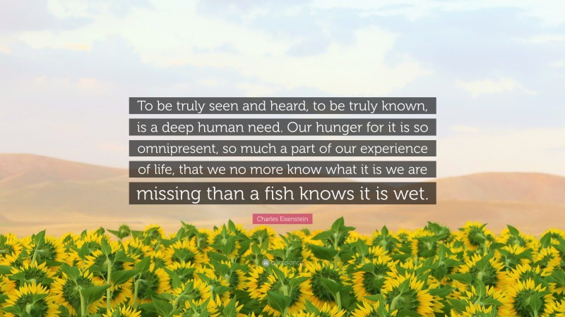 Charles Eisenstein Quote: “To be truly seen and heard, to be truly known, is a deep human need. Our hunger for it is so omnipresent, so much a part of our experience of life, that we no more know what it is we are missing than a fish knows it is wet.”