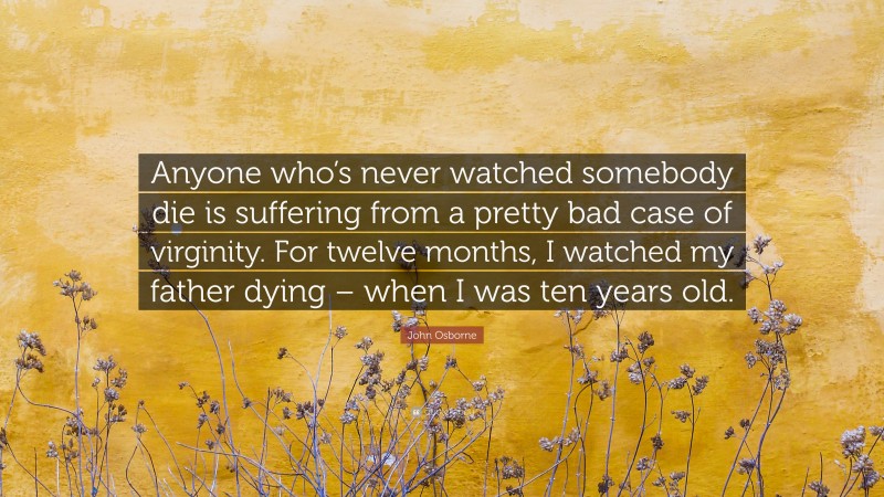 John Osborne Quote: “Anyone who’s never watched somebody die is suffering from a pretty bad case of virginity. For twelve months, I watched my father dying – when I was ten years old.”