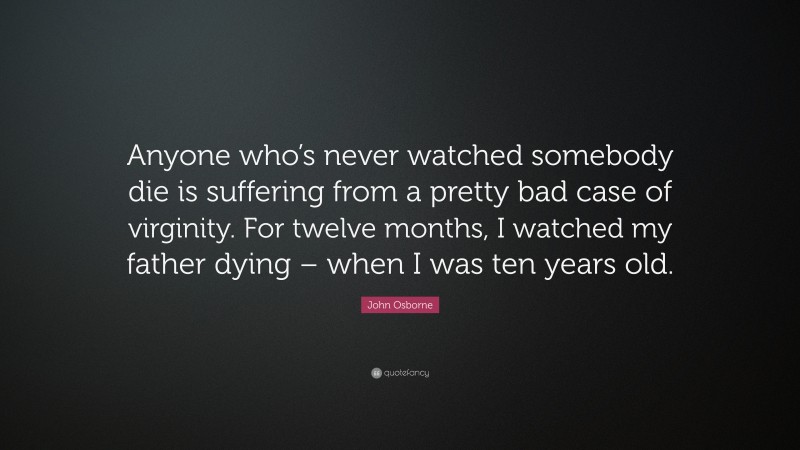 John Osborne Quote: “Anyone who’s never watched somebody die is suffering from a pretty bad case of virginity. For twelve months, I watched my father dying – when I was ten years old.”