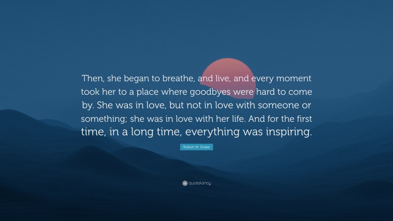Robert M. Drake Quote: “Then, she began to breathe, and live, and every moment took her to a place where goodbyes were hard to come by. She was in love, but not in love with someone or something; she was in love with her life. And for the first time, in a long time, everything was inspiring.”