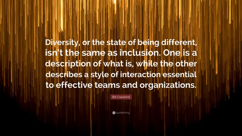 Bill Crawford Quote: “Diversity, or the state of being different, isn’t the same as inclusion. One is a description of what is, while the other describes a style of interaction essential to effective teams and organizations.”