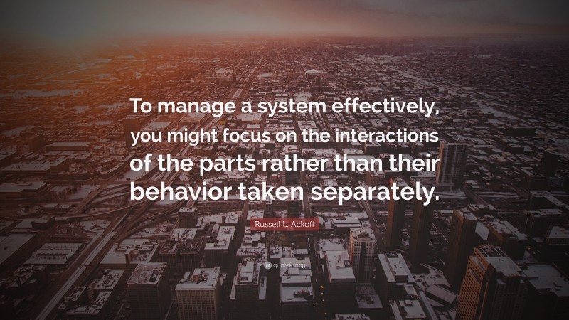 Russell L. Ackoff Quote: “To manage a system effectively, you might focus on the interactions of the parts rather than their behavior taken separately.”