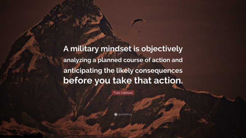 Tulsi Gabbard Quote: “A military mindset is objectively analyzing a planned course of action and anticipating the likely consequences before you take that action.”