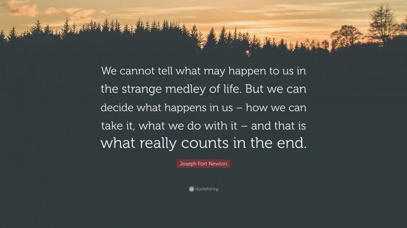 Joseph Fort Newton Quote: “We cannot tell what may happen to us in the strange medley of life. But we can decide what happens in us – how we can take it, what we do with it – and that is what really counts in the end.”