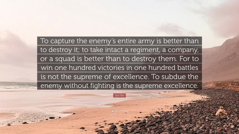 Sun Tzu Quote: “To capture the enemy’s entire army is better than to destroy it; to take intact a regiment, a company, or a squad is better than to destroy them. For to win one hundred victories in one hundred battles is not the supreme of excellence. To subdue the enemy without fighting is the supreme excellence.”