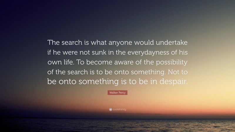 Walker Percy Quote: “The search is what anyone would undertake if he were not sunk in the everydayness of his own life. To become aware of the possibility of the search is to be onto something. Not to be onto something is to be in despair.”