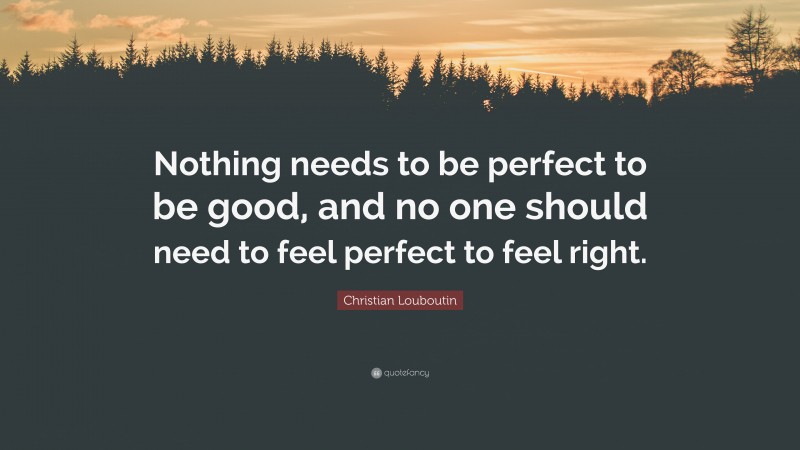 Christian Louboutin Quote: “Nothing needs to be perfect to be good, and no one should need to feel perfect to feel right.”