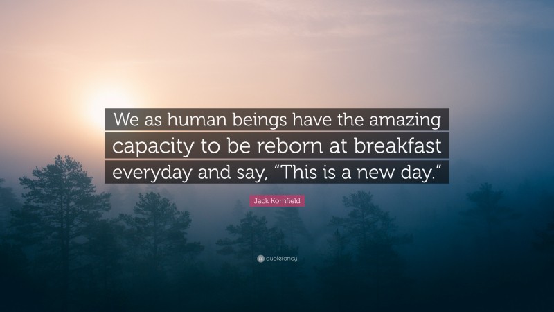 Jack Kornfield Quote: “We as human beings have the amazing capacity to be reborn at breakfast everyday and say, “This is a new day.””