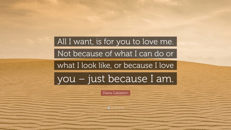 Diana Gabaldon Quote: “All I want, is for you to love me. Not because of what I can do or what I look like, or because I love you – just because I am.”