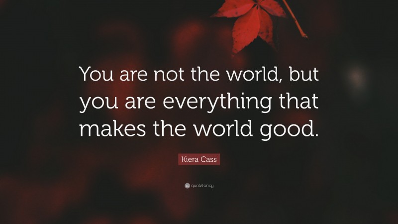 Kiera Cass Quote: “You are not the world, but you are everything that makes the world good.”