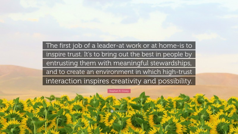 Stephen R. Covey Quote: “The first job of a leader-at work or at home-is to inspire trust. It’s to bring out the best in people by entrusting them with meaningful stewardships, and to create an environment in which high-trust interaction inspires creativity and possibility.”