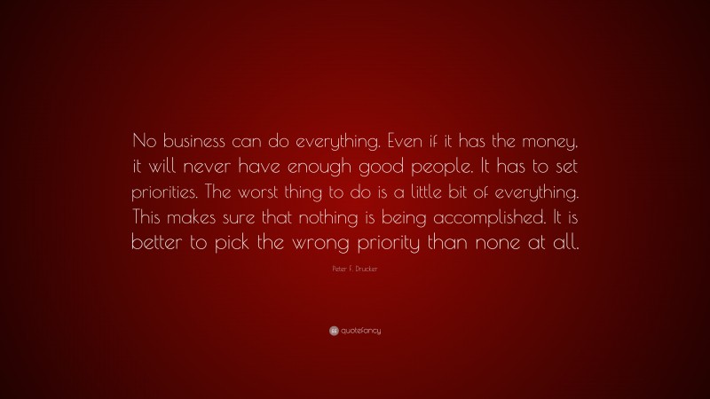 Peter F. Drucker Quote: “No business can do everything. Even if it has the money, it will never have enough good people. It has to set priorities. The worst thing to do is a little bit of everything. This makes sure that nothing is being accomplished. It is better to pick the wrong priority than none at all.”