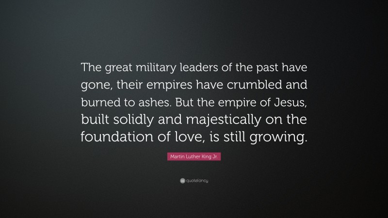 Martin Luther King Jr. Quote: “The great military leaders of the past have gone, their empires have crumbled and burned to ashes. But the empire of Jesus, built solidly and majestically on the foundation of love, is still growing.”