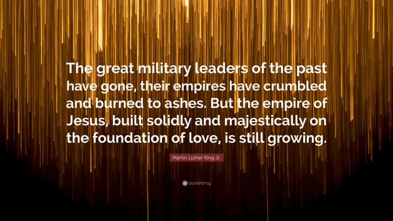 Martin Luther King Jr. Quote: “The great military leaders of the past have gone, their empires have crumbled and burned to ashes. But the empire of Jesus, built solidly and majestically on the foundation of love, is still growing.”