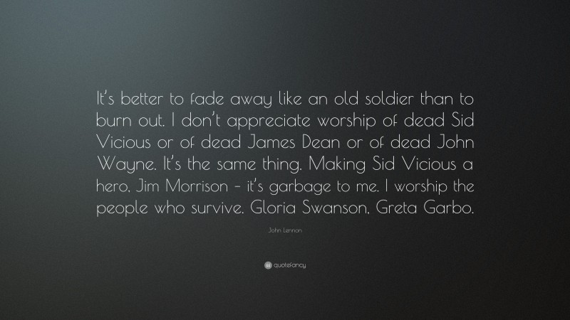 John Lennon Quote: “It’s better to fade away like an old soldier than to burn out. I don’t appreciate worship of dead Sid Vicious or of dead James Dean or of dead John Wayne. It’s the same thing. Making Sid Vicious a hero, Jim Morrison – it’s garbage to me. I worship the people who survive. Gloria Swanson, Greta Garbo.”