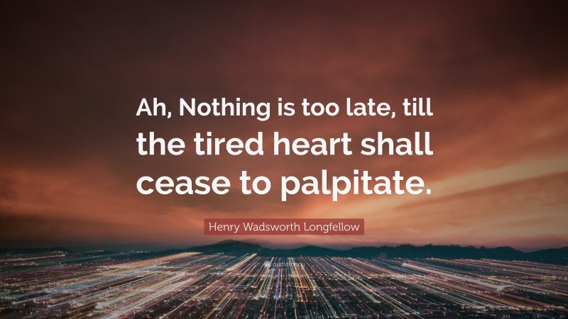 Henry Wadsworth Longfellow Quote: “Ah, Nothing is too late, till the tired heart shall cease to palpitate.”