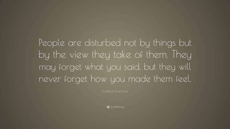 Frederick Buechner Quote: “People are disturbed not by things but by the view they take of them. They may forget what you said, but they will never forget how you made them feel.”